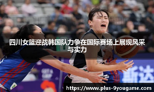 四川女篮迎战韩国队力争在国际赛场上展现风采与实力