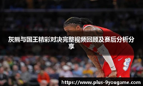 灰熊与国王精彩对决完整视频回顾及赛后分析分享